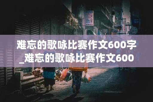 难忘的歌咏比赛作文600字_难忘的歌咏比赛作文600字点面结合