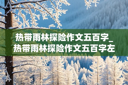 热带雨林探险作文五百字_热带雨林探险作文五百字左右