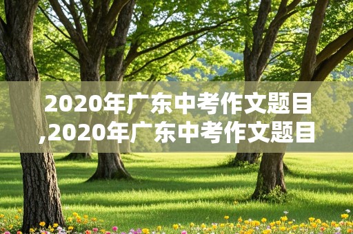 2020年广东中考作文题目,2020年广东中考作文题目及范文