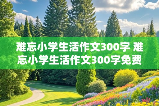 难忘小学生活作文300字 难忘小学生活作文300字免费