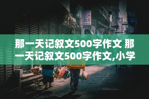 那一天记叙文500字作文 那一天记叙文500字作文,小学生活