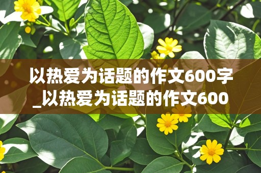 以热爱为话题的作文600字_以热爱为话题的作文600字左右