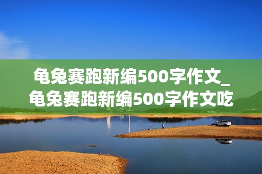 龟兔赛跑新编500字作文_龟兔赛跑新编500字作文吃萝卜