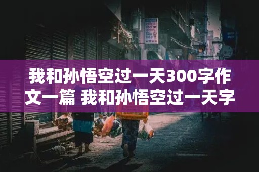 我和孙悟空过一天300字作文一篇 我和孙悟空过一天字作文300字