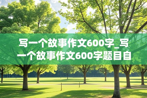 写一个故事作文600字_写一个故事作文600字题目自拟