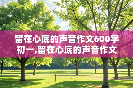 留在心底的声音作文600字初一,留在心底的声音作文600字初一2014年