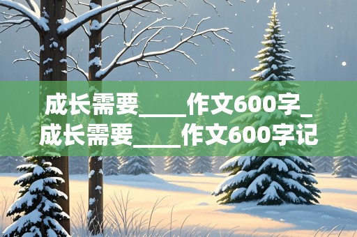 成长需要____作文600字_成长需要____作文600字记叙文