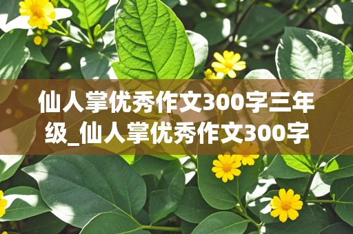 仙人掌优秀作文300字三年级_仙人掌优秀作文300字三年级下册