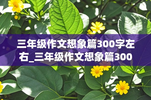 三年级作文想象篇300字左右_三年级作文想象篇300字左右怎么写