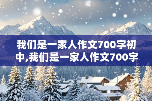 我们是一家人作文700字初中,我们是一家人作文700字初中记叙文