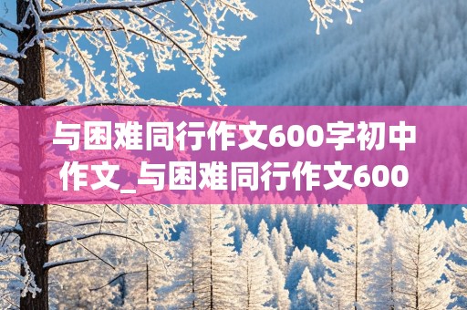 与困难同行作文600字初中作文_与困难同行作文600字初中作文怎么写