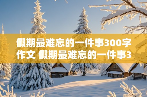 假期最难忘的一件事300字作文 假期最难忘的一件事300字作文三年级