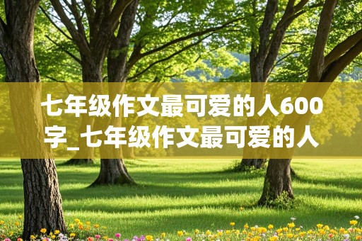 七年级作文最可爱的人600字_七年级作文最可爱的人600字妈妈