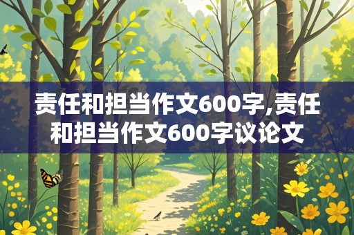 责任和担当作文600字,责任和担当作文600字议论文