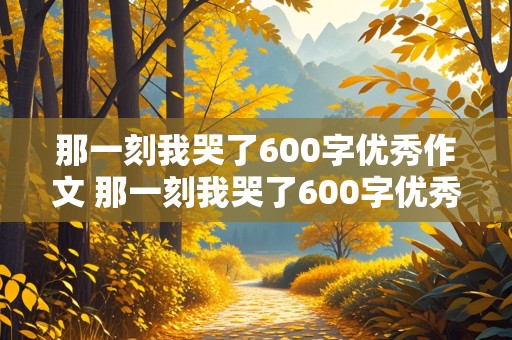 那一刻我哭了600字优秀作文 那一刻我哭了600字优秀作文比赛