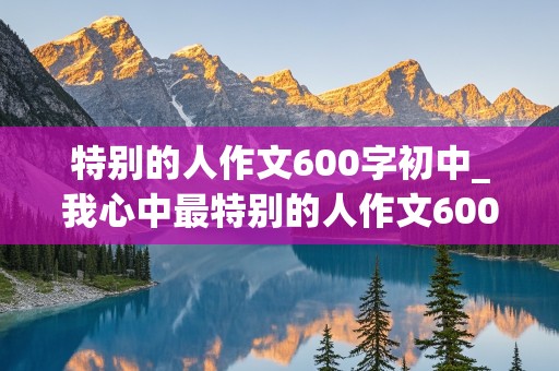 特别的人作文600字初中_我心中最特别的人作文600字初中