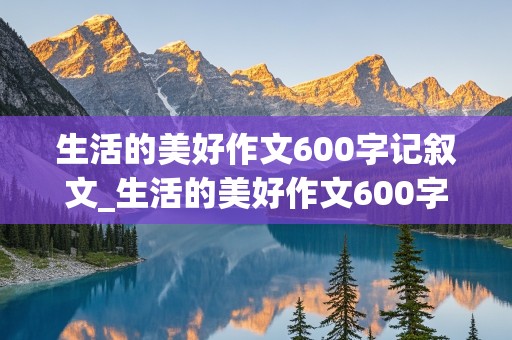 生活的美好作文600字记叙文_生活的美好作文600字记叙文初中