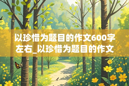 以珍惜为题目的作文600字左右_以珍惜为题目的作文600字左右怎么写