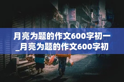 月亮为题的作文600字初一_月亮为题的作文600字初一有拖物言志的手法