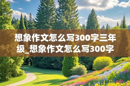 想象作文怎么写300字三年级_想象作文怎么写300字三年级《小树的心思》