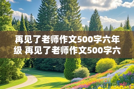 再见了老师作文500字六年级 再见了老师作文500字六年级优秀