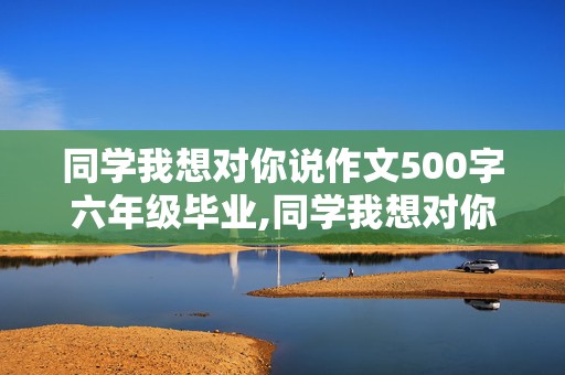 同学我想对你说作文500字六年级毕业,同学我想对你说作文300字六年级毕业