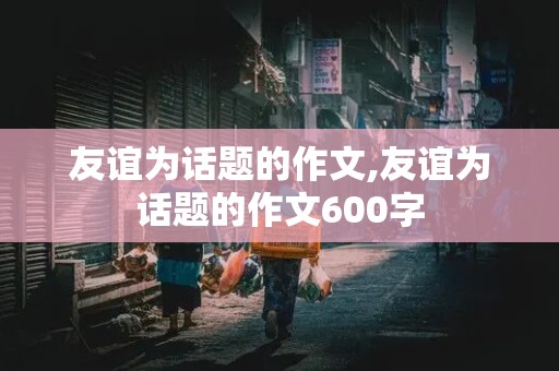 友谊为话题的作文,友谊为话题的作文600字