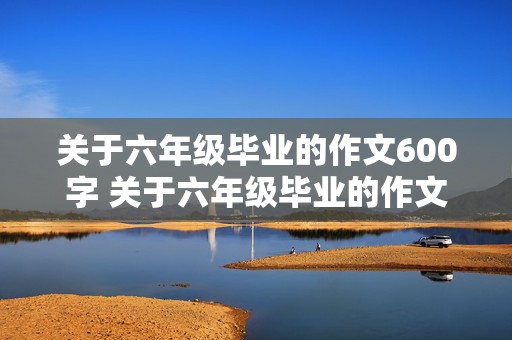 关于六年级毕业的作文600字 关于六年级毕业的作文600字怎么写