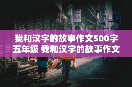 我和汉字的故事作文500字五年级 我和汉字的故事作文500字五年级下