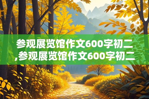 参观展览馆作文600字初二,参观展览馆作文600字初二游记