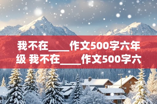 我不在____作文500字六年级 我不在____作文500字六年级优秀作文