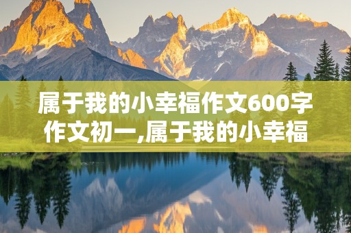 属于我的小幸福作文600字作文初一,属于我的小幸福作文600字作文初一下册