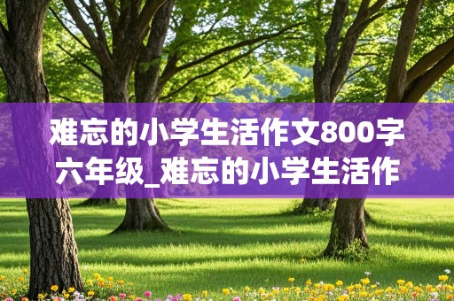 难忘的小学生活作文800字六年级_难忘的小学生活作文800字六年级叙事