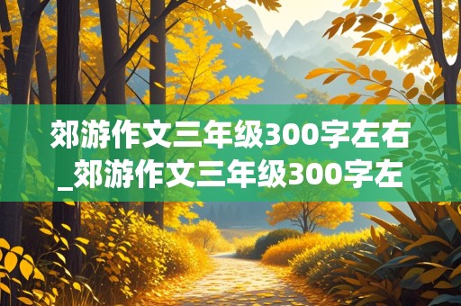 郊游作文三年级300字左右_郊游作文三年级300字左右免费