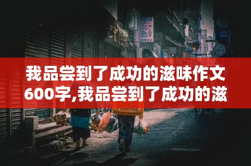 我品尝到了成功的滋味作文600字,我品尝到了成功的滋味作文600字怎么写