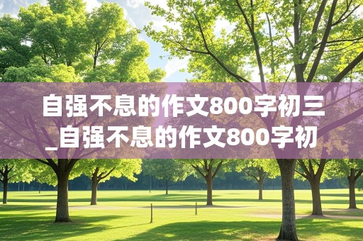 自强不息的作文800字初三_自强不息的作文800字初三议论文