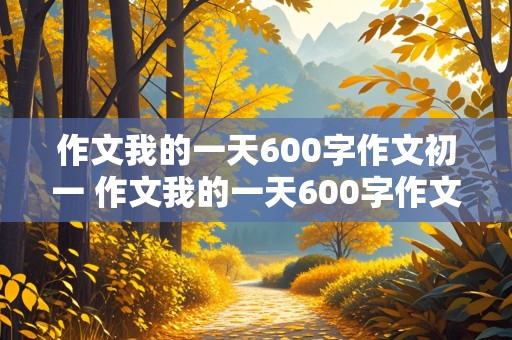 作文我的一天600字作文初一 作文我的一天600字作文初一平平常常又要有特点