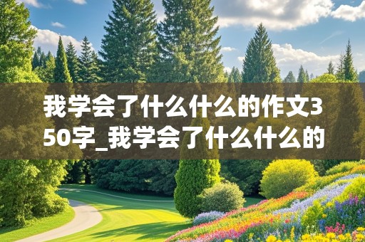 我学会了什么什么的作文350字_我学会了什么什么的作文350字左右