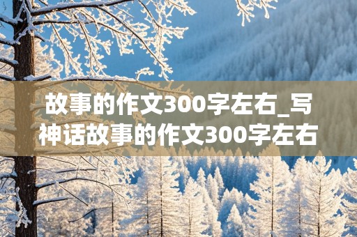 故事的作文300字左右_写神话故事的作文300字左右