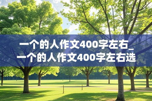 一个的人作文400字左右_一个的人作文400字左右选用一个典型的事件