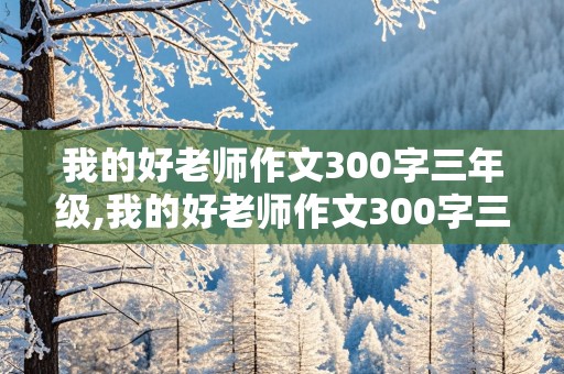 我的好老师作文300字三年级,我的好老师作文300字三年级下册