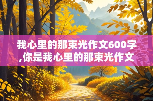 我心里的那束光作文600字,你是我心里的那束光作文600字