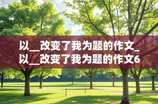 以__改变了我为题的作文_以__改变了我为题的作文600字