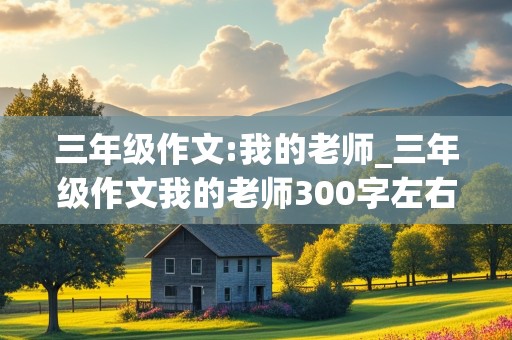 三年级作文:我的老师_三年级作文我的老师300字左右