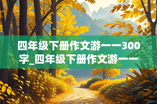 四年级下册作文游一一300字_四年级下册作文游一一300字左右