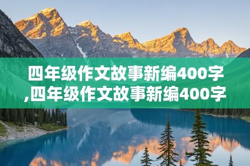 四年级作文故事新编400字,四年级作文故事新编400字优秀作文