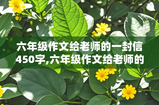 六年级作文给老师的一封信450字,六年级作文给老师的一封信450字左右