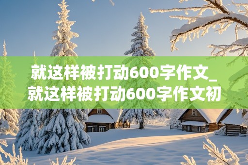 就这样被打动600字作文_就这样被打动600字作文初一