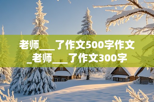 老师___了作文500字作文_老师___了作文300字