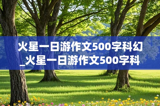 火星一日游作文500字科幻_火星一日游作文500字科幻六年级